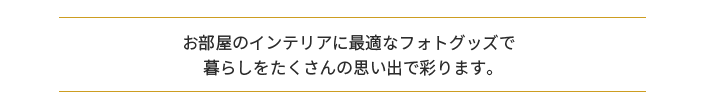 お部屋のインテリアに最適なフォトグッズで 暮らしをたくさんの思い出で彩ります。