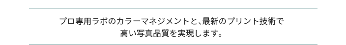 プロ専用ラボのカラーマネジメントと、最新のプリント技術で 高い写真品質を実現します。
